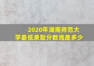 2020年湖南师范大学最低录取分数线是多少