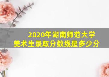 2020年湖南师范大学美术生录取分数线是多少分