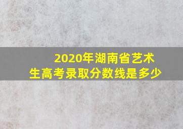 2020年湖南省艺术生高考录取分数线是多少