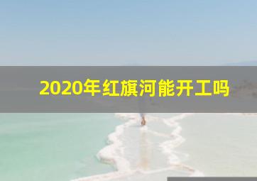 2020年红旗河能开工吗