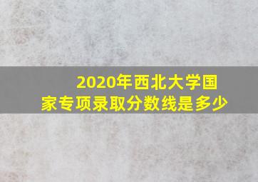 2020年西北大学国家专项录取分数线是多少