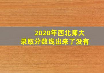 2020年西北师大录取分数线出来了没有