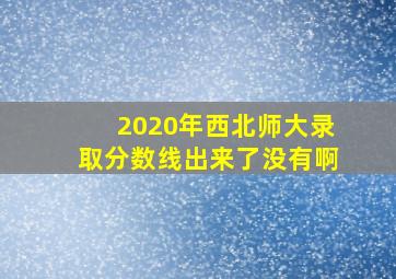 2020年西北师大录取分数线出来了没有啊