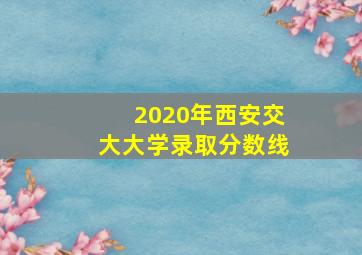 2020年西安交大大学录取分数线