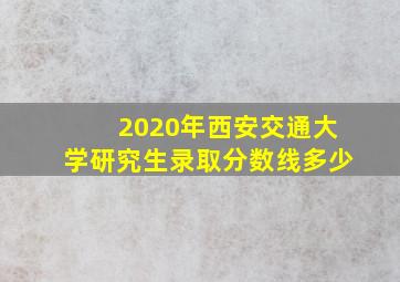 2020年西安交通大学研究生录取分数线多少