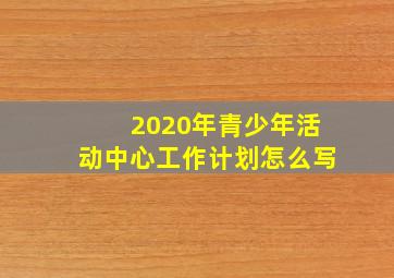 2020年青少年活动中心工作计划怎么写