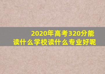 2020年高考320分能读什么学校读什么专业好呢