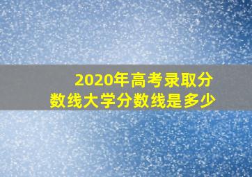 2020年高考录取分数线大学分数线是多少