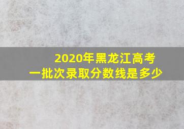 2020年黑龙江高考一批次录取分数线是多少