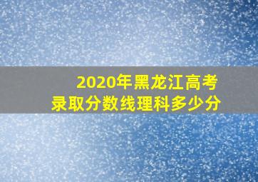 2020年黑龙江高考录取分数线理科多少分