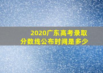 2020广东高考录取分数线公布时间是多少