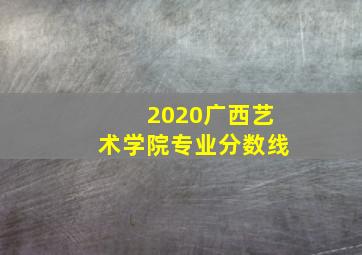 2020广西艺术学院专业分数线