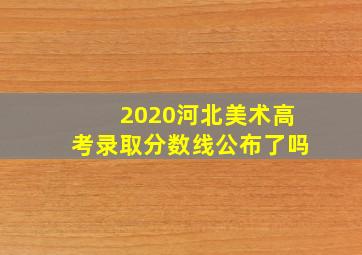 2020河北美术高考录取分数线公布了吗