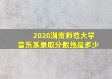 2020湖南师范大学音乐系录取分数线是多少