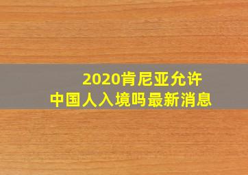 2020肯尼亚允许中国人入境吗最新消息