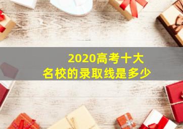 2020高考十大名校的录取线是多少