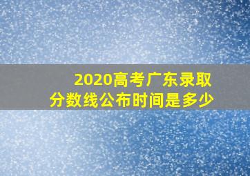 2020高考广东录取分数线公布时间是多少