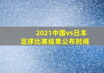 2021中国vs日本足球比赛结果公布时间