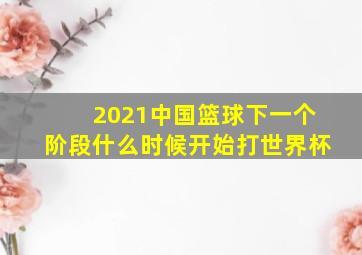 2021中国篮球下一个阶段什么时候开始打世界杯