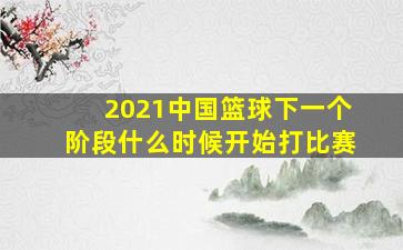 2021中国篮球下一个阶段什么时候开始打比赛