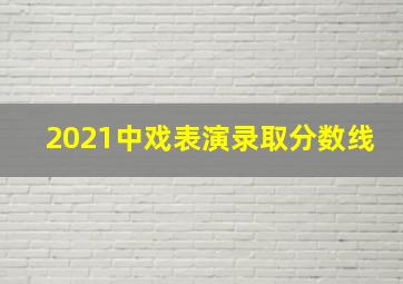 2021中戏表演录取分数线