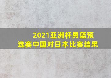 2021亚洲杯男篮预选赛中国对日本比赛结果