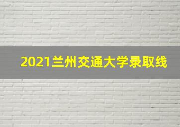 2021兰州交通大学录取线