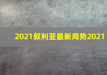 2021叙利亚最新局势2021