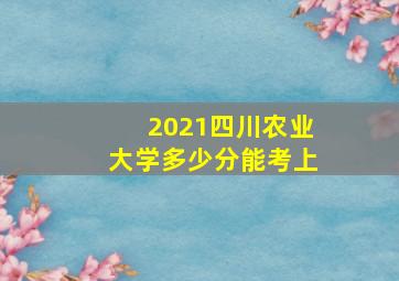 2021四川农业大学多少分能考上