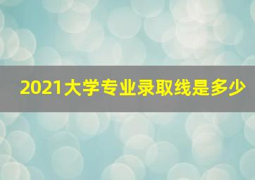 2021大学专业录取线是多少