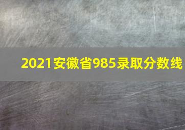 2021安徽省985录取分数线