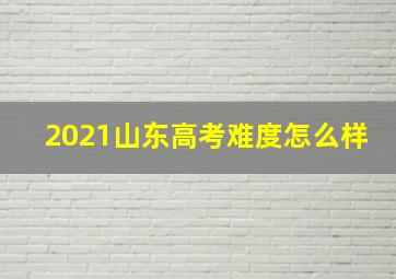 2021山东高考难度怎么样