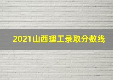 2021山西理工录取分数线