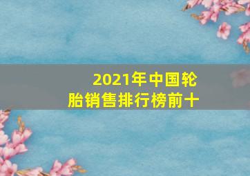 2021年中国轮胎销售排行榜前十