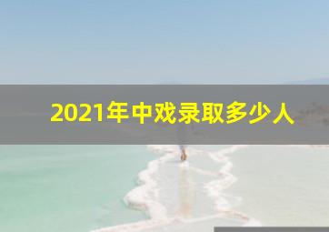 2021年中戏录取多少人