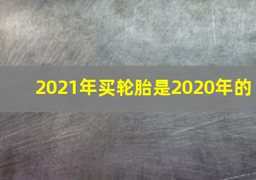 2021年买轮胎是2020年的