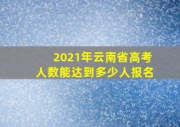 2021年云南省高考人数能达到多少人报名