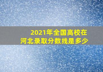 2021年全国高校在河北录取分数线是多少