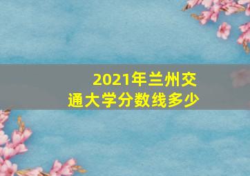 2021年兰州交通大学分数线多少