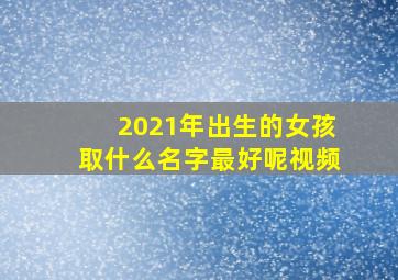 2021年出生的女孩取什么名字最好呢视频