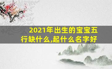 2021年出生的宝宝五行缺什么,起什么名字好