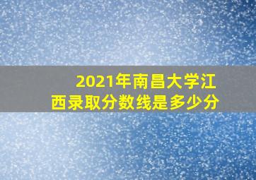 2021年南昌大学江西录取分数线是多少分