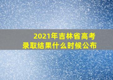 2021年吉林省高考录取结果什么时候公布