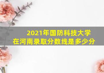 2021年国防科技大学在河南录取分数线是多少分