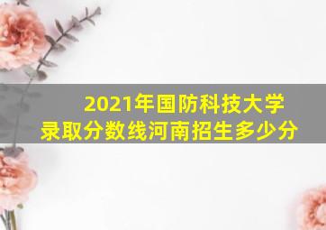 2021年国防科技大学录取分数线河南招生多少分