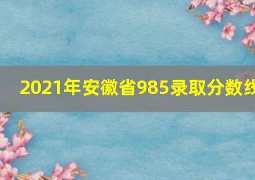 2021年安徽省985录取分数线