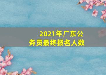 2021年广东公务员最终报名人数