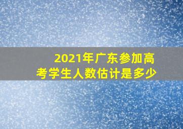 2021年广东参加高考学生人数估计是多少