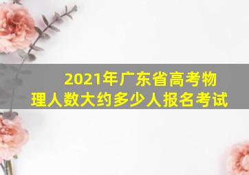 2021年广东省高考物理人数大约多少人报名考试