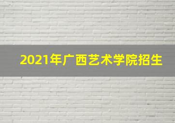 2021年广西艺术学院招生